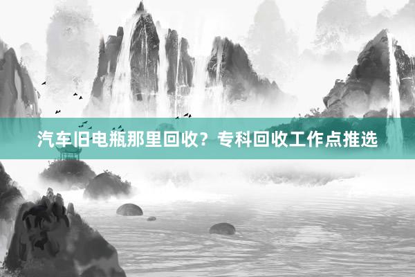 汽车旧电瓶那里回收？专科回收工作点推选