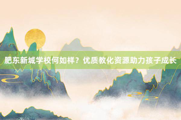 肥东新城学校何如样？优质教化资源助力孩子成长