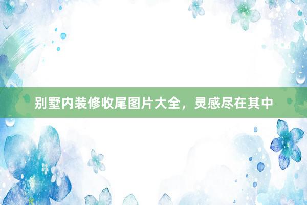 别墅内装修收尾图片大全，灵感尽在其中