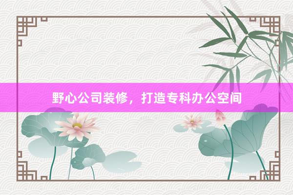 野心公司装修，打造专科办公空间