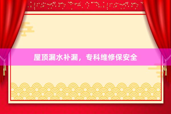 屋顶漏水补漏，专科维修保安全