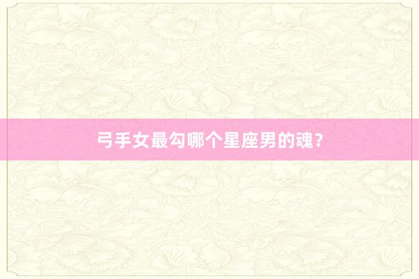 弓手女最勾哪个星座男的魂？