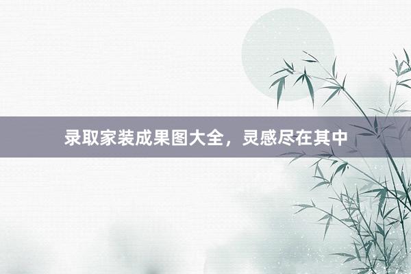 录取家装成果图大全，灵感尽在其中