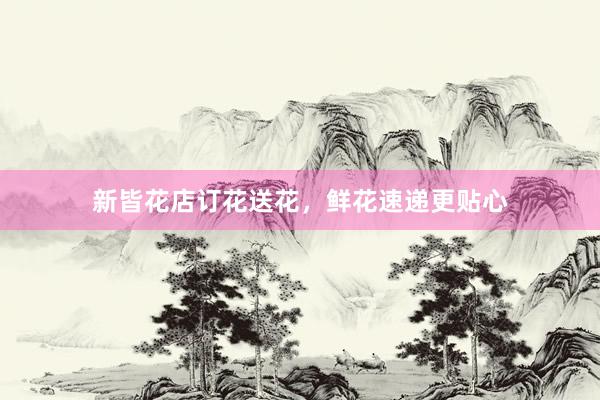新皆花店订花送花，鲜花速递更贴心